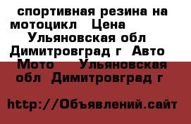 спортивная резина на мотоцикл › Цена ­ 2 500 - Ульяновская обл., Димитровград г. Авто » Мото   . Ульяновская обл.,Димитровград г.